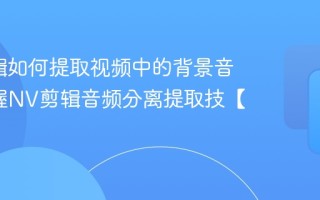 NV剪辑如何提取视频中的背景音乐_掌握NV剪辑音频分离提取技【要点】