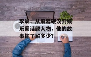 李晨：从屏幕硬汉到娱乐圈话题人物，他的故事你了解多少？