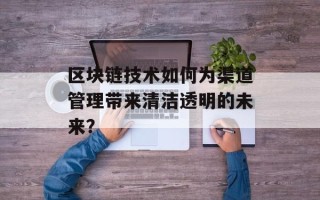 区块链技术如何为渠道管理带来清洁透明的未来？