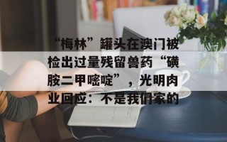 “梅林”罐头在澳门被检出过量残留兽药“磺胺二甲嘧啶”，光明肉业回应：不是我们家的