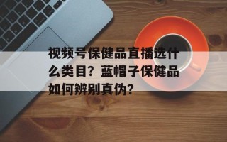 视频号保健品直播选什么类目？蓝帽子保健品如何辨别真伪？