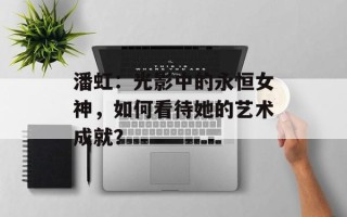 潘虹：光影中的永恒女神，如何看待她的艺术成就？