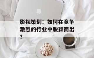 影视策划：如何在竞争激烈的行业中脱颖而出？