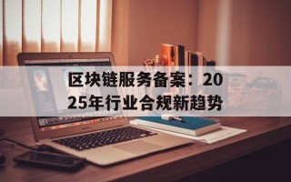 区块链服务备案：2025年行业合规新趋势