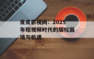 皮皮影视网：2025年短视频时代的版权困境与机遇
