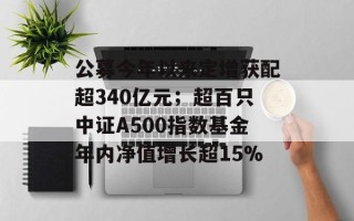 公募今年以来定增获配超340亿元；超百只中证A500指数基金年内净值增长超15%
