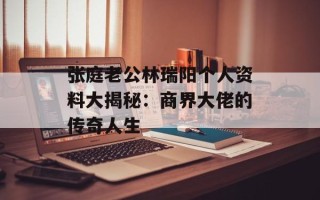张庭老公林瑞阳个人资料大揭秘：商界大佬的传奇人生