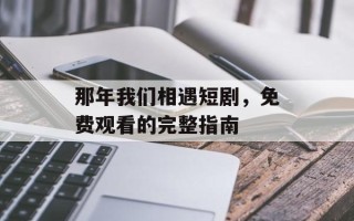 那年我们相遇短剧，免费观看的完整指南