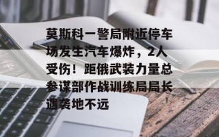 莫斯科一警局附近停车场发生汽车爆炸，2人受伤！距俄武装力量总参谋部作战训练局局长遇袭地不远