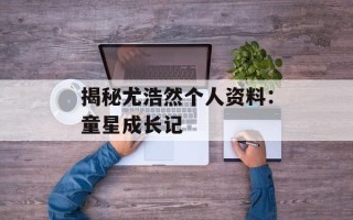 揭秘尤浩然个人资料：童星成长记