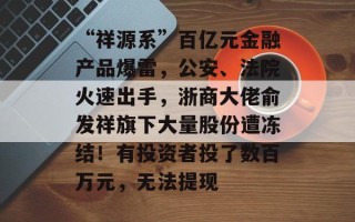 “祥源系”百亿元金融产品爆雷，公安、法院火速出手，浙商大佬俞发祥旗下大量股份遭冻结！有投资者投了数百万元，无法提现