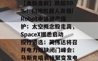 【美股盘前】跌超80%！扫地机器人鼻祖iRobot申请破产保护；太空概念股走高，SpaceX据悉启动投行遴选；英伟达将召开电力短缺闭门峰会；马斯克唱衰核聚变发电