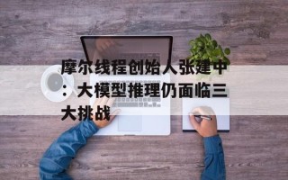 摩尔线程创始人张建中：大模型推理仍面临三大挑战