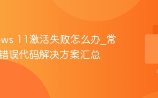 Windows 11激活失败怎么办_常见激活错误代码解决方案汇总