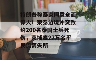 特朗普称泰柬同意全面停火！柬泰边境冲突致约200名泰国士兵死伤，柬埔寨27万名平民流离失所
