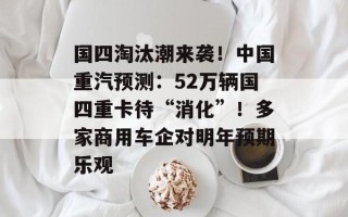 国四淘汰潮来袭！中国重汽预测：52万辆国四重卡待“消化”！多家商用车企对明年预期乐观