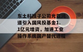 东土科技子公司光亚鸿道引入国风投基金1.1亿元增资，加速工业操作系统国产替代进程