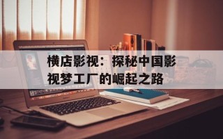 横店影视：探秘中国影视梦工厂的崛起之路