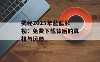 揭秘2025年蓝狐影视：免费下载背后的真相与风险