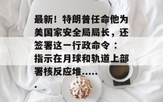 最新！特朗普任命他为美国家安全局局长，还签署这一行政命令 ：指示在月球和轨道上部署核反应堆......