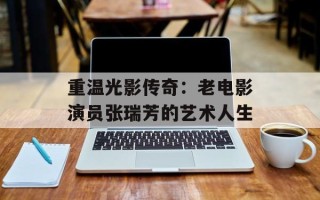 重温光影传奇：老电影演员张瑞芳的艺术人生