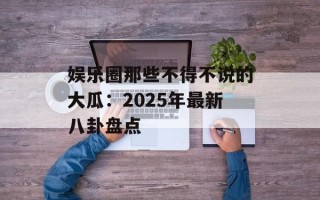 娱乐圈那些不得不说的大瓜：2025年最新八卦盘点