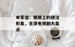 申军谊：银屏上的硬汉形象，主演电视剧大盘点