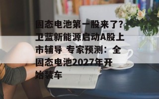固态电池第一股来了？卫蓝新能源启动A股上市辅导 专家预测：全固态电池2027年开始装车