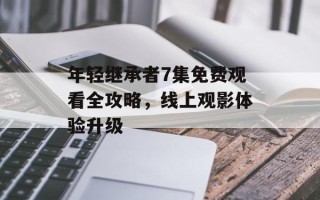 年轻继承者7集免费观看全攻略，线上观影体验升级