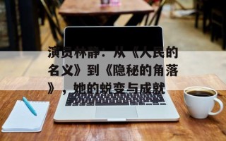 演员林静：从《人民的名义》到《隐秘的角落》，她的蜕变与成就
