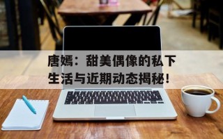 唐嫣：甜美偶像的私下生活与近期动态揭秘！