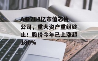 A股784亿市值芯片公司，重大资产重组终止！股价今年已上涨超180%