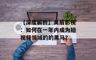 【深度解析】美眉影视：如何在一年内成为短视频领域的的黑马？