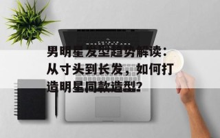 男明星发型趋势解读：从寸头到长发，如何打造明星同款造型？