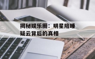 揭秘娱乐圈：明星陪睡疑云背后的真相