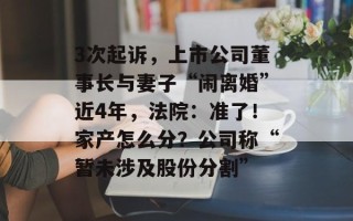 3次起诉，上市公司董事长与妻子“闹离婚”近4年，法院：准了！家产怎么分？公司称“暂未涉及股份分割”