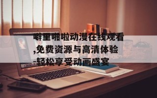噼里啪啦动漫在线观看,免费资源与高清体验-轻松享受动画盛宴