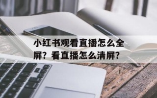 小红书观看直播怎么全屏？看直播怎么清屏？