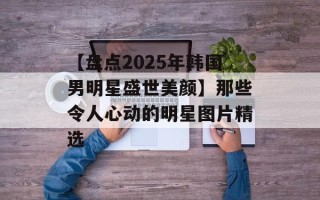 【盘点2025年韩国男明星盛世美颜】那些令人心动的明星图片精选