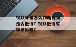 视频号是怎么判断视频是否低俗？视频低俗有哪些影响？