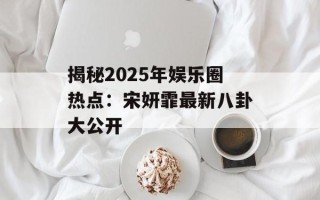 揭秘2025年娱乐圈热点：宋妍霏最新八卦大公开