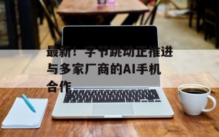 最新！字节跳动正推进与多家厂商的AI手机合作