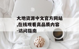 大地资源中文官方网站,在线观看高品质内容-访问指南