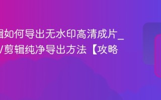 NV剪辑如何导出无水印高清成片_掌握NV剪辑纯净导出方法【攻略】