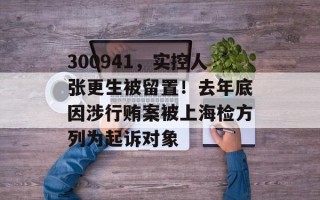 300941，实控人张更生被留置！去年底因涉行贿案被上海检方列为起诉对象