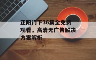 正阳门下36集全免费观看，高清无广告解决方案解析