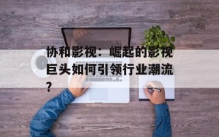 协和影视：崛起的影视巨头如何引领行业潮流？