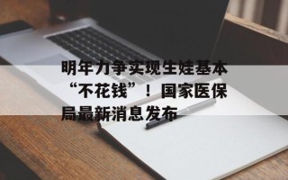 明年力争实现生娃基本“不花钱”！国家医保局最新消息发布