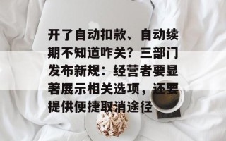 开了自动扣款、自动续期不知道咋关？三部门发布新规：经营者要显著展示相关选项，还要提供便捷取消途径