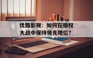 优酷影视：如何在版权大战中保持领先地位？
